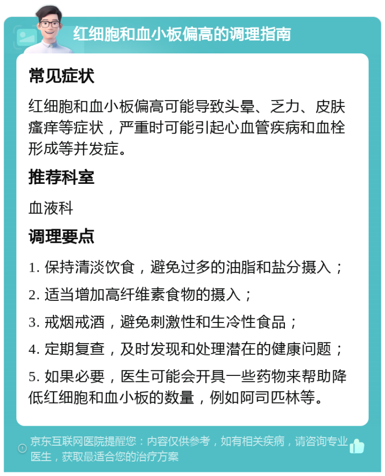 红细胞和血小板偏高的调理指南 常见症状 红细胞和血小板偏高可能导致头晕、乏力、皮肤瘙痒等症状，严重时可能引起心血管疾病和血栓形成等并发症。 推荐科室 血液科 调理要点 1. 保持清淡饮食，避免过多的油脂和盐分摄入； 2. 适当增加高纤维素食物的摄入； 3. 戒烟戒酒，避免刺激性和生冷性食品； 4. 定期复查，及时发现和处理潜在的健康问题； 5. 如果必要，医生可能会开具一些药物来帮助降低红细胞和血小板的数量，例如阿司匹林等。