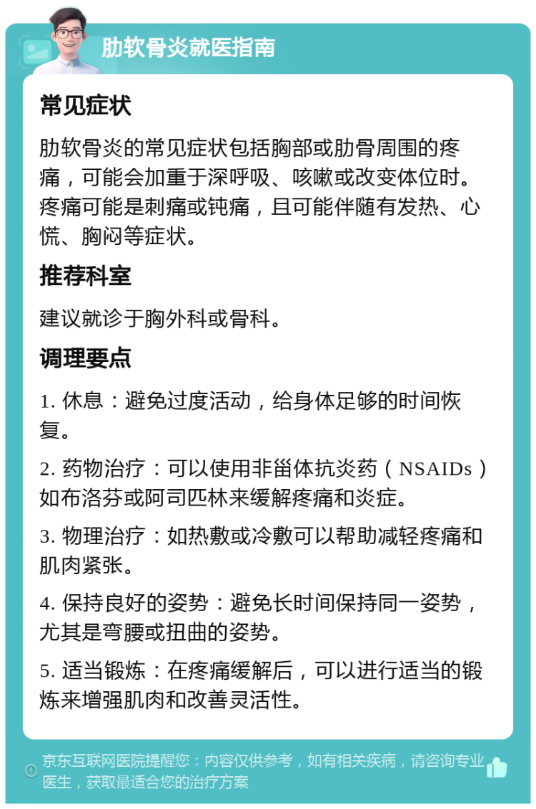 肋软骨炎就医指南 常见症状 肋软骨炎的常见症状包括胸部或肋骨周围的疼痛，可能会加重于深呼吸、咳嗽或改变体位时。疼痛可能是刺痛或钝痛，且可能伴随有发热、心慌、胸闷等症状。 推荐科室 建议就诊于胸外科或骨科。 调理要点 1. 休息：避免过度活动，给身体足够的时间恢复。 2. 药物治疗：可以使用非甾体抗炎药（NSAIDs）如布洛芬或阿司匹林来缓解疼痛和炎症。 3. 物理治疗：如热敷或冷敷可以帮助减轻疼痛和肌肉紧张。 4. 保持良好的姿势：避免长时间保持同一姿势，尤其是弯腰或扭曲的姿势。 5. 适当锻炼：在疼痛缓解后，可以进行适当的锻炼来增强肌肉和改善灵活性。