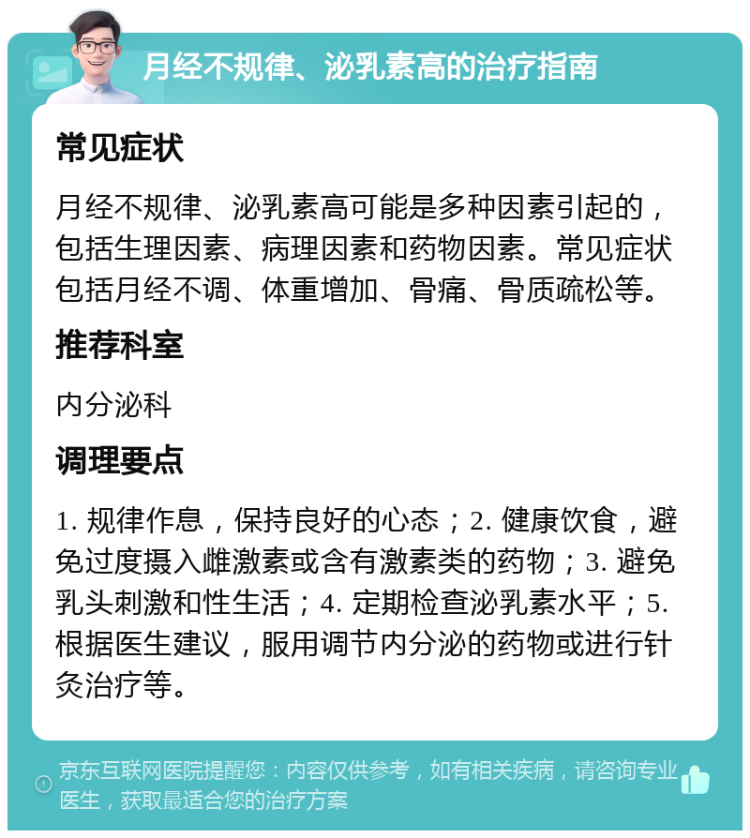 月经不规律、泌乳素高的治疗指南 常见症状 月经不规律、泌乳素高可能是多种因素引起的，包括生理因素、病理因素和药物因素。常见症状包括月经不调、体重增加、骨痛、骨质疏松等。 推荐科室 内分泌科 调理要点 1. 规律作息，保持良好的心态；2. 健康饮食，避免过度摄入雌激素或含有激素类的药物；3. 避免乳头刺激和性生活；4. 定期检查泌乳素水平；5. 根据医生建议，服用调节内分泌的药物或进行针灸治疗等。