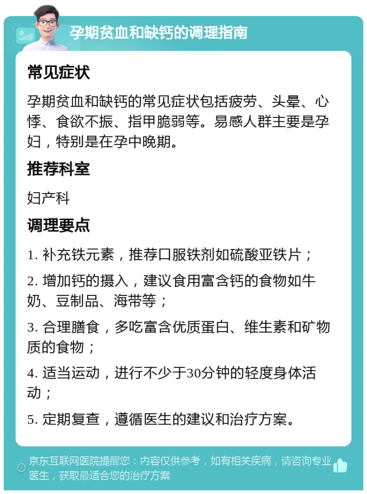 孕期贫血和缺钙的调理指南 常见症状 孕期贫血和缺钙的常见症状包括疲劳、头晕、心悸、食欲不振、指甲脆弱等。易感人群主要是孕妇，特别是在孕中晚期。 推荐科室 妇产科 调理要点 1. 补充铁元素，推荐口服铁剂如硫酸亚铁片； 2. 增加钙的摄入，建议食用富含钙的食物如牛奶、豆制品、海带等； 3. 合理膳食，多吃富含优质蛋白、维生素和矿物质的食物； 4. 适当运动，进行不少于30分钟的轻度身体活动； 5. 定期复查，遵循医生的建议和治疗方案。