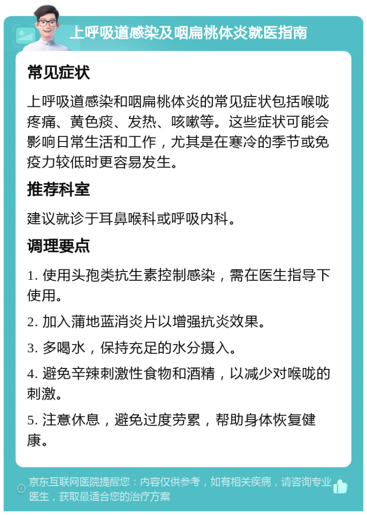 上呼吸道感染及咽扁桃体炎就医指南 常见症状 上呼吸道感染和咽扁桃体炎的常见症状包括喉咙疼痛、黄色痰、发热、咳嗽等。这些症状可能会影响日常生活和工作，尤其是在寒冷的季节或免疫力较低时更容易发生。 推荐科室 建议就诊于耳鼻喉科或呼吸内科。 调理要点 1. 使用头孢类抗生素控制感染，需在医生指导下使用。 2. 加入蒲地蓝消炎片以增强抗炎效果。 3. 多喝水，保持充足的水分摄入。 4. 避免辛辣刺激性食物和酒精，以减少对喉咙的刺激。 5. 注意休息，避免过度劳累，帮助身体恢复健康。