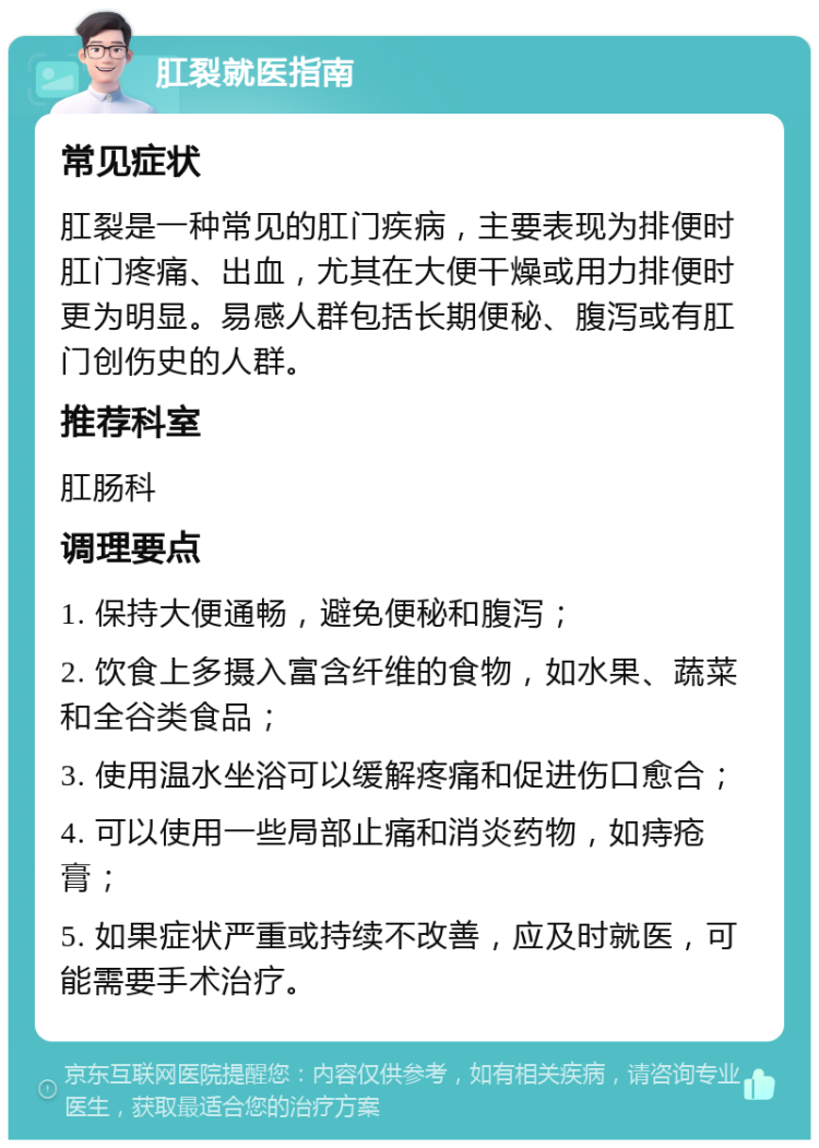 肛裂就医指南 常见症状 肛裂是一种常见的肛门疾病，主要表现为排便时肛门疼痛、出血，尤其在大便干燥或用力排便时更为明显。易感人群包括长期便秘、腹泻或有肛门创伤史的人群。 推荐科室 肛肠科 调理要点 1. 保持大便通畅，避免便秘和腹泻； 2. 饮食上多摄入富含纤维的食物，如水果、蔬菜和全谷类食品； 3. 使用温水坐浴可以缓解疼痛和促进伤口愈合； 4. 可以使用一些局部止痛和消炎药物，如痔疮膏； 5. 如果症状严重或持续不改善，应及时就医，可能需要手术治疗。