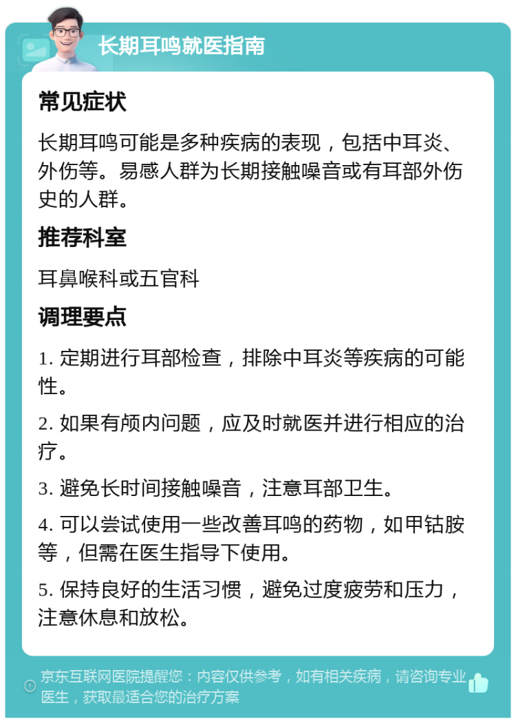 长期耳鸣就医指南 常见症状 长期耳鸣可能是多种疾病的表现，包括中耳炎、外伤等。易感人群为长期接触噪音或有耳部外伤史的人群。 推荐科室 耳鼻喉科或五官科 调理要点 1. 定期进行耳部检查，排除中耳炎等疾病的可能性。 2. 如果有颅内问题，应及时就医并进行相应的治疗。 3. 避免长时间接触噪音，注意耳部卫生。 4. 可以尝试使用一些改善耳鸣的药物，如甲钴胺等，但需在医生指导下使用。 5. 保持良好的生活习惯，避免过度疲劳和压力，注意休息和放松。