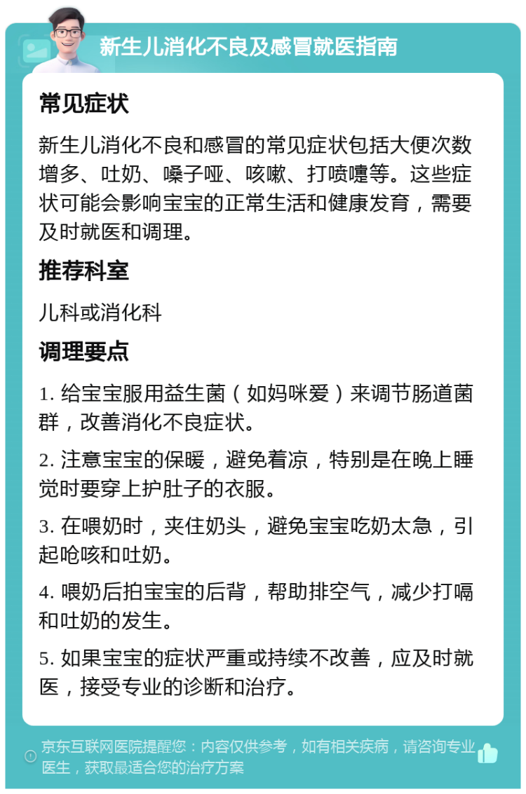 新生儿消化不良及感冒就医指南 常见症状 新生儿消化不良和感冒的常见症状包括大便次数增多、吐奶、嗓子哑、咳嗽、打喷嚏等。这些症状可能会影响宝宝的正常生活和健康发育，需要及时就医和调理。 推荐科室 儿科或消化科 调理要点 1. 给宝宝服用益生菌（如妈咪爱）来调节肠道菌群，改善消化不良症状。 2. 注意宝宝的保暖，避免着凉，特别是在晚上睡觉时要穿上护肚子的衣服。 3. 在喂奶时，夹住奶头，避免宝宝吃奶太急，引起呛咳和吐奶。 4. 喂奶后拍宝宝的后背，帮助排空气，减少打嗝和吐奶的发生。 5. 如果宝宝的症状严重或持续不改善，应及时就医，接受专业的诊断和治疗。