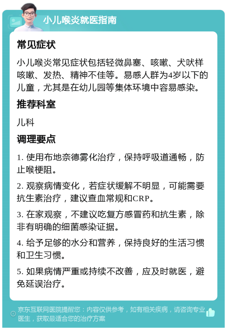 小儿喉炎就医指南 常见症状 小儿喉炎常见症状包括轻微鼻塞、咳嗽、犬吠样咳嗽、发热、精神不佳等。易感人群为4岁以下的儿童，尤其是在幼儿园等集体环境中容易感染。 推荐科室 儿科 调理要点 1. 使用布地奈德雾化治疗，保持呼吸道通畅，防止喉梗阻。 2. 观察病情变化，若症状缓解不明显，可能需要抗生素治疗，建议查血常规和CRP。 3. 在家观察，不建议吃复方感冒药和抗生素，除非有明确的细菌感染证据。 4. 给予足够的水分和营养，保持良好的生活习惯和卫生习惯。 5. 如果病情严重或持续不改善，应及时就医，避免延误治疗。