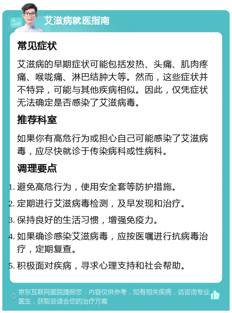 艾滋病就医指南 常见症状 艾滋病的早期症状可能包括发热、头痛、肌肉疼痛、喉咙痛、淋巴结肿大等。然而，这些症状并不特异，可能与其他疾病相似。因此，仅凭症状无法确定是否感染了艾滋病毒。 推荐科室 如果你有高危行为或担心自己可能感染了艾滋病毒，应尽快就诊于传染病科或性病科。 调理要点 避免高危行为，使用安全套等防护措施。 定期进行艾滋病毒检测，及早发现和治疗。 保持良好的生活习惯，增强免疫力。 如果确诊感染艾滋病毒，应按医嘱进行抗病毒治疗，定期复查。 积极面对疾病，寻求心理支持和社会帮助。