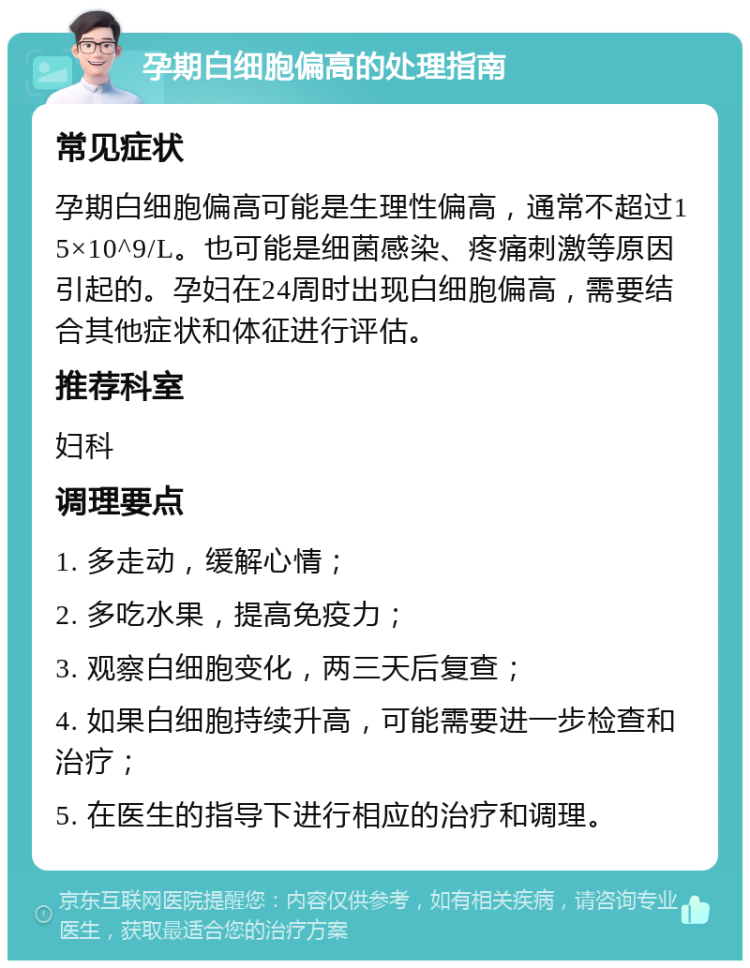 孕期白细胞偏高的处理指南 常见症状 孕期白细胞偏高可能是生理性偏高，通常不超过15×10^9/L。也可能是细菌感染、疼痛刺激等原因引起的。孕妇在24周时出现白细胞偏高，需要结合其他症状和体征进行评估。 推荐科室 妇科 调理要点 1. 多走动，缓解心情； 2. 多吃水果，提高免疫力； 3. 观察白细胞变化，两三天后复查； 4. 如果白细胞持续升高，可能需要进一步检查和治疗； 5. 在医生的指导下进行相应的治疗和调理。