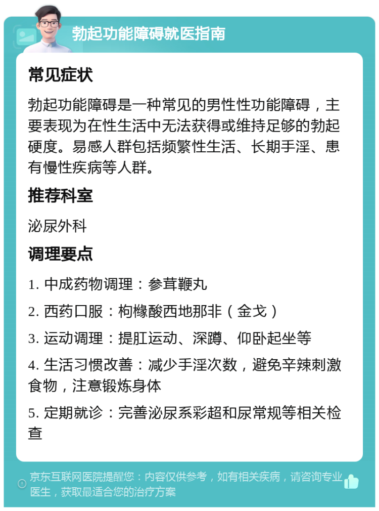 勃起功能障碍就医指南 常见症状 勃起功能障碍是一种常见的男性性功能障碍，主要表现为在性生活中无法获得或维持足够的勃起硬度。易感人群包括频繁性生活、长期手淫、患有慢性疾病等人群。 推荐科室 泌尿外科 调理要点 1. 中成药物调理：参茸鞭丸 2. 西药口服：枸橼酸西地那非（金戈） 3. 运动调理：提肛运动、深蹲、仰卧起坐等 4. 生活习惯改善：减少手淫次数，避免辛辣刺激食物，注意锻炼身体 5. 定期就诊：完善泌尿系彩超和尿常规等相关检查