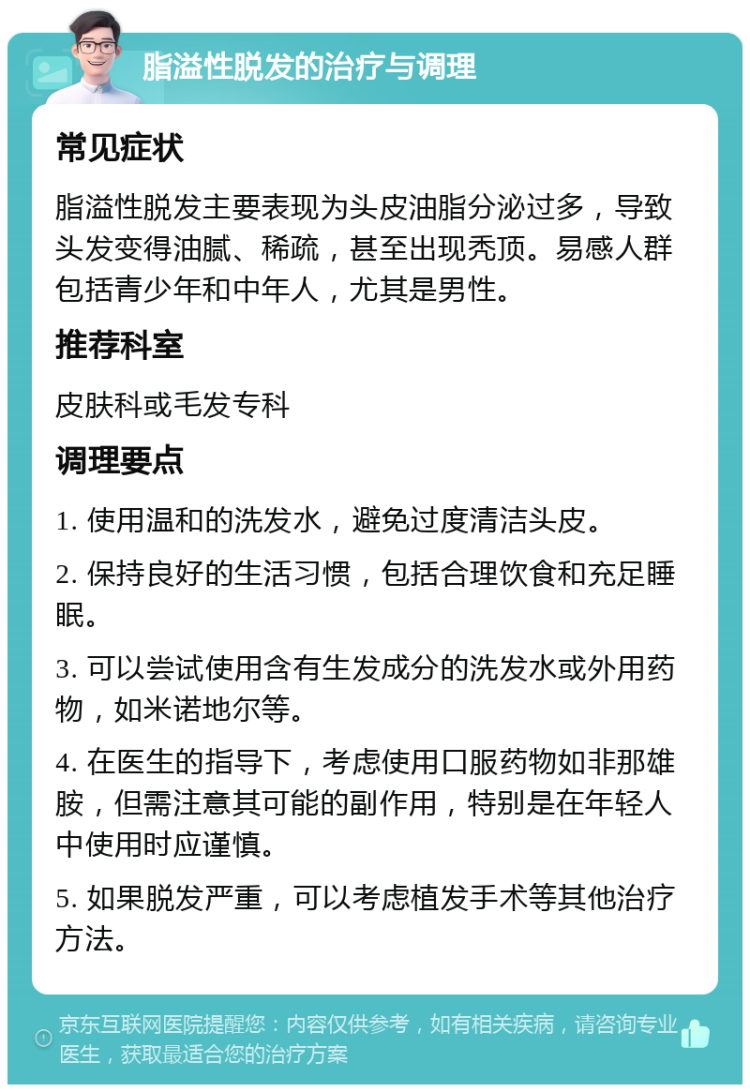 脂溢性脱发的治疗与调理 常见症状 脂溢性脱发主要表现为头皮油脂分泌过多，导致头发变得油腻、稀疏，甚至出现秃顶。易感人群包括青少年和中年人，尤其是男性。 推荐科室 皮肤科或毛发专科 调理要点 1. 使用温和的洗发水，避免过度清洁头皮。 2. 保持良好的生活习惯，包括合理饮食和充足睡眠。 3. 可以尝试使用含有生发成分的洗发水或外用药物，如米诺地尔等。 4. 在医生的指导下，考虑使用口服药物如非那雄胺，但需注意其可能的副作用，特别是在年轻人中使用时应谨慎。 5. 如果脱发严重，可以考虑植发手术等其他治疗方法。