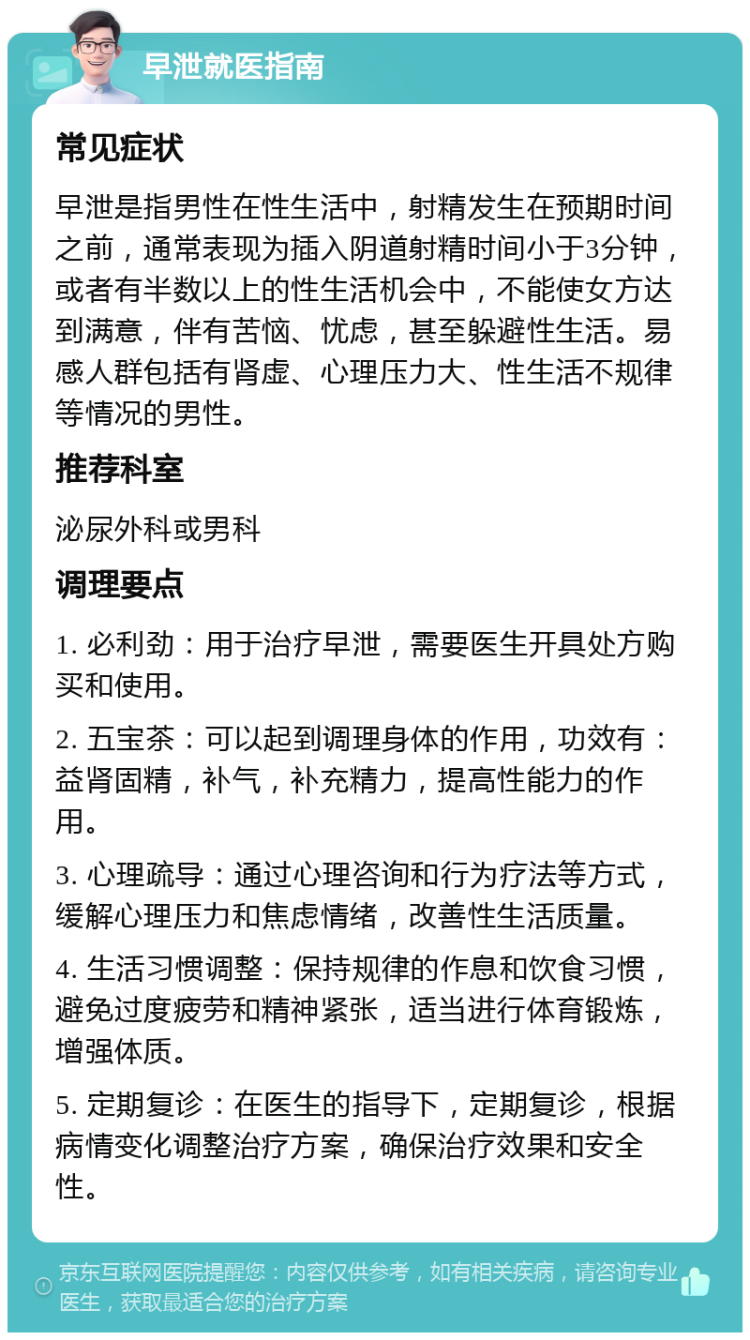 早泄就医指南 常见症状 早泄是指男性在性生活中，射精发生在预期时间之前，通常表现为插入阴道射精时间小于3分钟，或者有半数以上的性生活机会中，不能使女方达到满意，伴有苦恼、忧虑，甚至躲避性生活。易感人群包括有肾虚、心理压力大、性生活不规律等情况的男性。 推荐科室 泌尿外科或男科 调理要点 1. 必利劲：用于治疗早泄，需要医生开具处方购买和使用。 2. 五宝茶：可以起到调理身体的作用，功效有：益肾固精，补气，补充精力，提高性能力的作用。 3. 心理疏导：通过心理咨询和行为疗法等方式，缓解心理压力和焦虑情绪，改善性生活质量。 4. 生活习惯调整：保持规律的作息和饮食习惯，避免过度疲劳和精神紧张，适当进行体育锻炼，增强体质。 5. 定期复诊：在医生的指导下，定期复诊，根据病情变化调整治疗方案，确保治疗效果和安全性。