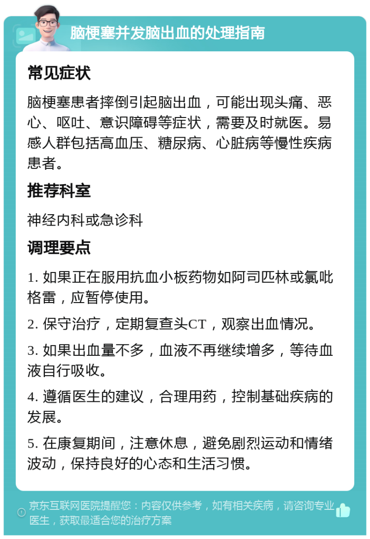 脑梗塞并发脑出血的处理指南 常见症状 脑梗塞患者摔倒引起脑出血，可能出现头痛、恶心、呕吐、意识障碍等症状，需要及时就医。易感人群包括高血压、糖尿病、心脏病等慢性疾病患者。 推荐科室 神经内科或急诊科 调理要点 1. 如果正在服用抗血小板药物如阿司匹林或氯吡格雷，应暂停使用。 2. 保守治疗，定期复查头CT，观察出血情况。 3. 如果出血量不多，血液不再继续增多，等待血液自行吸收。 4. 遵循医生的建议，合理用药，控制基础疾病的发展。 5. 在康复期间，注意休息，避免剧烈运动和情绪波动，保持良好的心态和生活习惯。