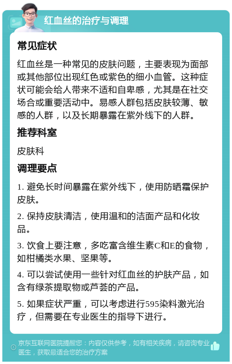 红血丝的治疗与调理 常见症状 红血丝是一种常见的皮肤问题，主要表现为面部或其他部位出现红色或紫色的细小血管。这种症状可能会给人带来不适和自卑感，尤其是在社交场合或重要活动中。易感人群包括皮肤较薄、敏感的人群，以及长期暴露在紫外线下的人群。 推荐科室 皮肤科 调理要点 1. 避免长时间暴露在紫外线下，使用防晒霜保护皮肤。 2. 保持皮肤清洁，使用温和的洁面产品和化妆品。 3. 饮食上要注意，多吃富含维生素C和E的食物，如柑橘类水果、坚果等。 4. 可以尝试使用一些针对红血丝的护肤产品，如含有绿茶提取物或芦荟的产品。 5. 如果症状严重，可以考虑进行595染料激光治疗，但需要在专业医生的指导下进行。