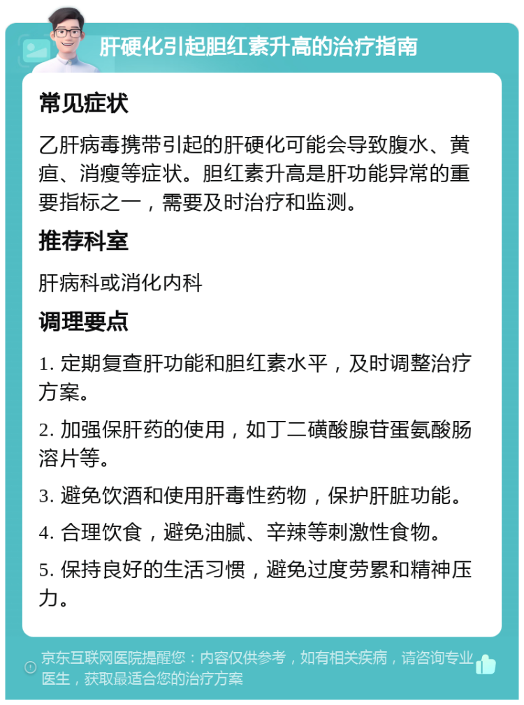 肝硬化引起胆红素升高的治疗指南 常见症状 乙肝病毒携带引起的肝硬化可能会导致腹水、黄疸、消瘦等症状。胆红素升高是肝功能异常的重要指标之一，需要及时治疗和监测。 推荐科室 肝病科或消化内科 调理要点 1. 定期复查肝功能和胆红素水平，及时调整治疗方案。 2. 加强保肝药的使用，如丁二磺酸腺苷蛋氨酸肠溶片等。 3. 避免饮酒和使用肝毒性药物，保护肝脏功能。 4. 合理饮食，避免油腻、辛辣等刺激性食物。 5. 保持良好的生活习惯，避免过度劳累和精神压力。