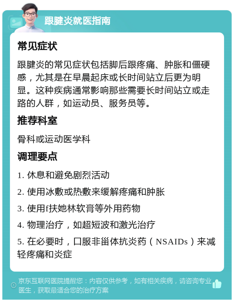 跟腱炎就医指南 常见症状 跟腱炎的常见症状包括脚后跟疼痛、肿胀和僵硬感，尤其是在早晨起床或长时间站立后更为明显。这种疾病通常影响那些需要长时间站立或走路的人群，如运动员、服务员等。 推荐科室 骨科或运动医学科 调理要点 1. 休息和避免剧烈活动 2. 使用冰敷或热敷来缓解疼痛和肿胀 3. 使用f扶她林软膏等外用药物 4. 物理治疗，如超短波和激光治疗 5. 在必要时，口服非甾体抗炎药（NSAIDs）来减轻疼痛和炎症