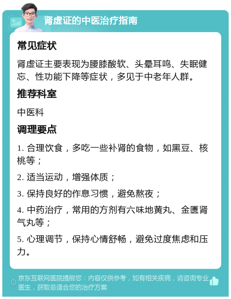 肾虚证的中医治疗指南 常见症状 肾虚证主要表现为腰膝酸软、头晕耳鸣、失眠健忘、性功能下降等症状，多见于中老年人群。 推荐科室 中医科 调理要点 1. 合理饮食，多吃一些补肾的食物，如黑豆、核桃等； 2. 适当运动，增强体质； 3. 保持良好的作息习惯，避免熬夜； 4. 中药治疗，常用的方剂有六味地黄丸、金匮肾气丸等； 5. 心理调节，保持心情舒畅，避免过度焦虑和压力。