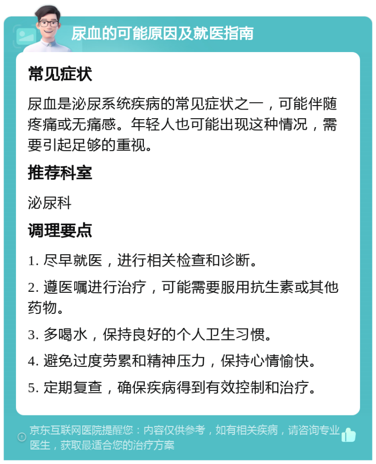 尿血的可能原因及就医指南 常见症状 尿血是泌尿系统疾病的常见症状之一，可能伴随疼痛或无痛感。年轻人也可能出现这种情况，需要引起足够的重视。 推荐科室 泌尿科 调理要点 1. 尽早就医，进行相关检查和诊断。 2. 遵医嘱进行治疗，可能需要服用抗生素或其他药物。 3. 多喝水，保持良好的个人卫生习惯。 4. 避免过度劳累和精神压力，保持心情愉快。 5. 定期复查，确保疾病得到有效控制和治疗。