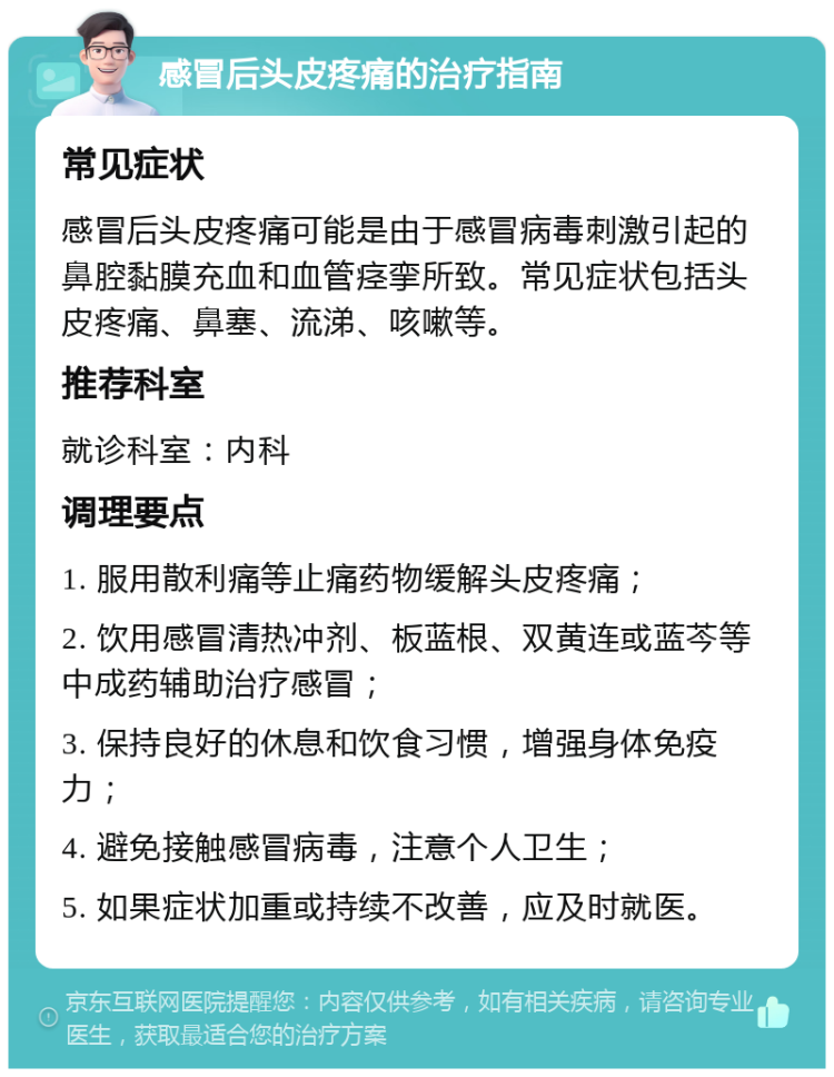 感冒后头皮疼痛的治疗指南 常见症状 感冒后头皮疼痛可能是由于感冒病毒刺激引起的鼻腔黏膜充血和血管痉挛所致。常见症状包括头皮疼痛、鼻塞、流涕、咳嗽等。 推荐科室 就诊科室：内科 调理要点 1. 服用散利痛等止痛药物缓解头皮疼痛； 2. 饮用感冒清热冲剂、板蓝根、双黄连或蓝芩等中成药辅助治疗感冒； 3. 保持良好的休息和饮食习惯，增强身体免疫力； 4. 避免接触感冒病毒，注意个人卫生； 5. 如果症状加重或持续不改善，应及时就医。