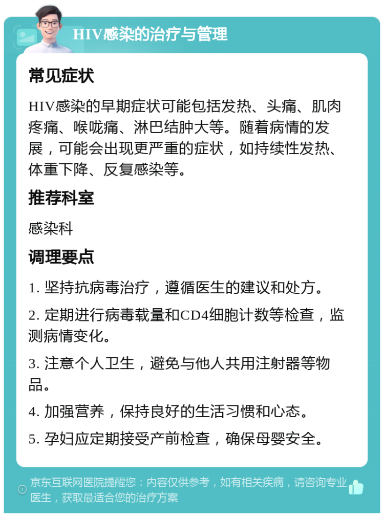 HIV感染的治疗与管理 常见症状 HIV感染的早期症状可能包括发热、头痛、肌肉疼痛、喉咙痛、淋巴结肿大等。随着病情的发展，可能会出现更严重的症状，如持续性发热、体重下降、反复感染等。 推荐科室 感染科 调理要点 1. 坚持抗病毒治疗，遵循医生的建议和处方。 2. 定期进行病毒载量和CD4细胞计数等检查，监测病情变化。 3. 注意个人卫生，避免与他人共用注射器等物品。 4. 加强营养，保持良好的生活习惯和心态。 5. 孕妇应定期接受产前检查，确保母婴安全。