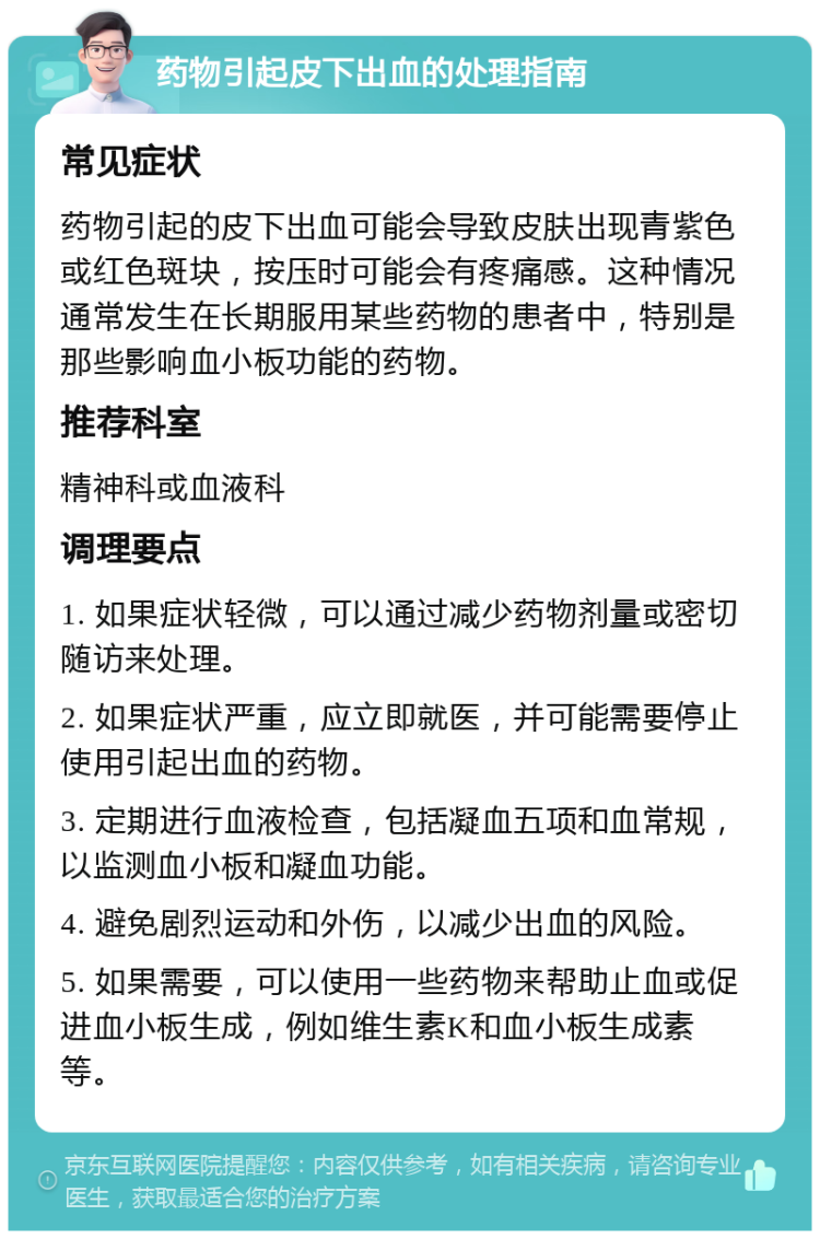 药物引起皮下出血的处理指南 常见症状 药物引起的皮下出血可能会导致皮肤出现青紫色或红色斑块，按压时可能会有疼痛感。这种情况通常发生在长期服用某些药物的患者中，特别是那些影响血小板功能的药物。 推荐科室 精神科或血液科 调理要点 1. 如果症状轻微，可以通过减少药物剂量或密切随访来处理。 2. 如果症状严重，应立即就医，并可能需要停止使用引起出血的药物。 3. 定期进行血液检查，包括凝血五项和血常规，以监测血小板和凝血功能。 4. 避免剧烈运动和外伤，以减少出血的风险。 5. 如果需要，可以使用一些药物来帮助止血或促进血小板生成，例如维生素K和血小板生成素等。