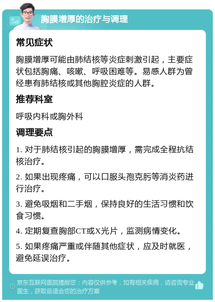 胸膜增厚的治疗与调理 常见症状 胸膜增厚可能由肺结核等炎症刺激引起，主要症状包括胸痛、咳嗽、呼吸困难等。易感人群为曾经患有肺结核或其他胸腔炎症的人群。 推荐科室 呼吸内科或胸外科 调理要点 1. 对于肺结核引起的胸膜增厚，需完成全程抗结核治疗。 2. 如果出现疼痛，可以口服头孢克肟等消炎药进行治疗。 3. 避免吸烟和二手烟，保持良好的生活习惯和饮食习惯。 4. 定期复查胸部CT或X光片，监测病情变化。 5. 如果疼痛严重或伴随其他症状，应及时就医，避免延误治疗。