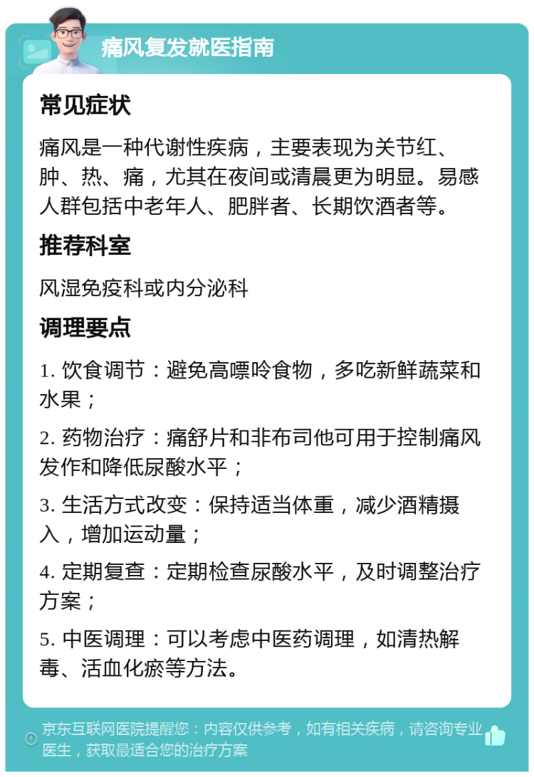 痛风复发就医指南 常见症状 痛风是一种代谢性疾病，主要表现为关节红、肿、热、痛，尤其在夜间或清晨更为明显。易感人群包括中老年人、肥胖者、长期饮酒者等。 推荐科室 风湿免疫科或内分泌科 调理要点 1. 饮食调节：避免高嘌呤食物，多吃新鲜蔬菜和水果； 2. 药物治疗：痛舒片和非布司他可用于控制痛风发作和降低尿酸水平； 3. 生活方式改变：保持适当体重，减少酒精摄入，增加运动量； 4. 定期复查：定期检查尿酸水平，及时调整治疗方案； 5. 中医调理：可以考虑中医药调理，如清热解毒、活血化瘀等方法。