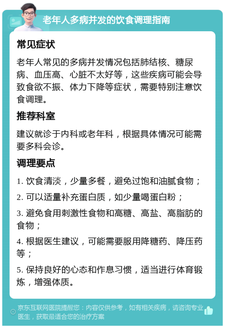 老年人多病并发的饮食调理指南 常见症状 老年人常见的多病并发情况包括肺结核、糖尿病、血压高、心脏不太好等，这些疾病可能会导致食欲不振、体力下降等症状，需要特别注意饮食调理。 推荐科室 建议就诊于内科或老年科，根据具体情况可能需要多科会诊。 调理要点 1. 饮食清淡，少量多餐，避免过饱和油腻食物； 2. 可以适量补充蛋白质，如少量喝蛋白粉； 3. 避免食用刺激性食物和高糖、高盐、高脂肪的食物； 4. 根据医生建议，可能需要服用降糖药、降压药等； 5. 保持良好的心态和作息习惯，适当进行体育锻炼，增强体质。