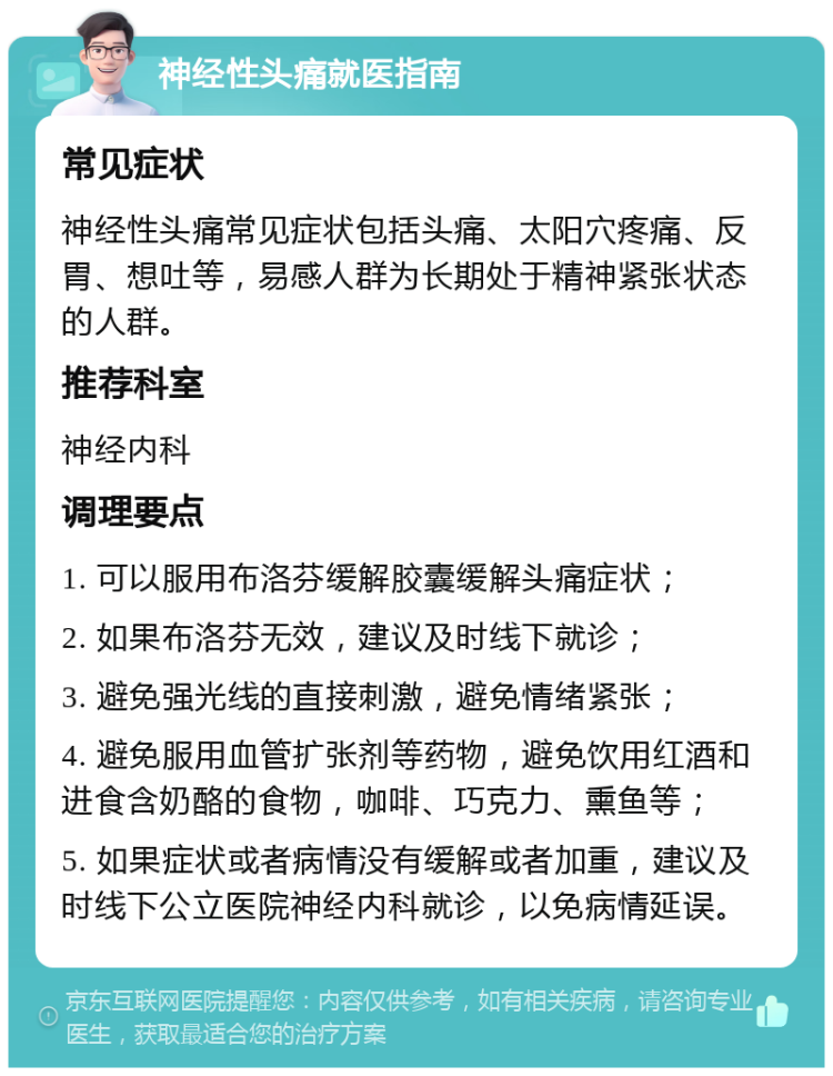 神经性头痛就医指南 常见症状 神经性头痛常见症状包括头痛、太阳穴疼痛、反胃、想吐等，易感人群为长期处于精神紧张状态的人群。 推荐科室 神经内科 调理要点 1. 可以服用布洛芬缓解胶囊缓解头痛症状； 2. 如果布洛芬无效，建议及时线下就诊； 3. 避免强光线的直接刺激，避免情绪紧张； 4. 避免服用血管扩张剂等药物，避免饮用红酒和进食含奶酪的食物，咖啡、巧克力、熏鱼等； 5. 如果症状或者病情没有缓解或者加重，建议及时线下公立医院神经内科就诊，以免病情延误。