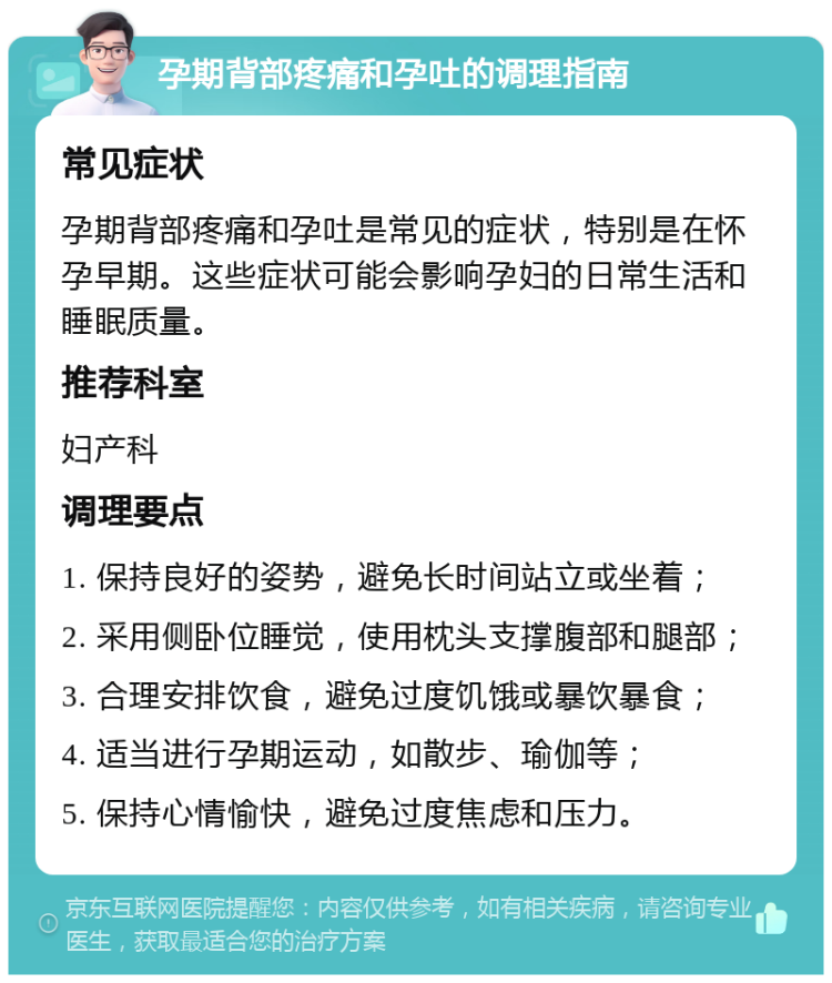 孕期背部疼痛和孕吐的调理指南 常见症状 孕期背部疼痛和孕吐是常见的症状，特别是在怀孕早期。这些症状可能会影响孕妇的日常生活和睡眠质量。 推荐科室 妇产科 调理要点 1. 保持良好的姿势，避免长时间站立或坐着； 2. 采用侧卧位睡觉，使用枕头支撑腹部和腿部； 3. 合理安排饮食，避免过度饥饿或暴饮暴食； 4. 适当进行孕期运动，如散步、瑜伽等； 5. 保持心情愉快，避免过度焦虑和压力。