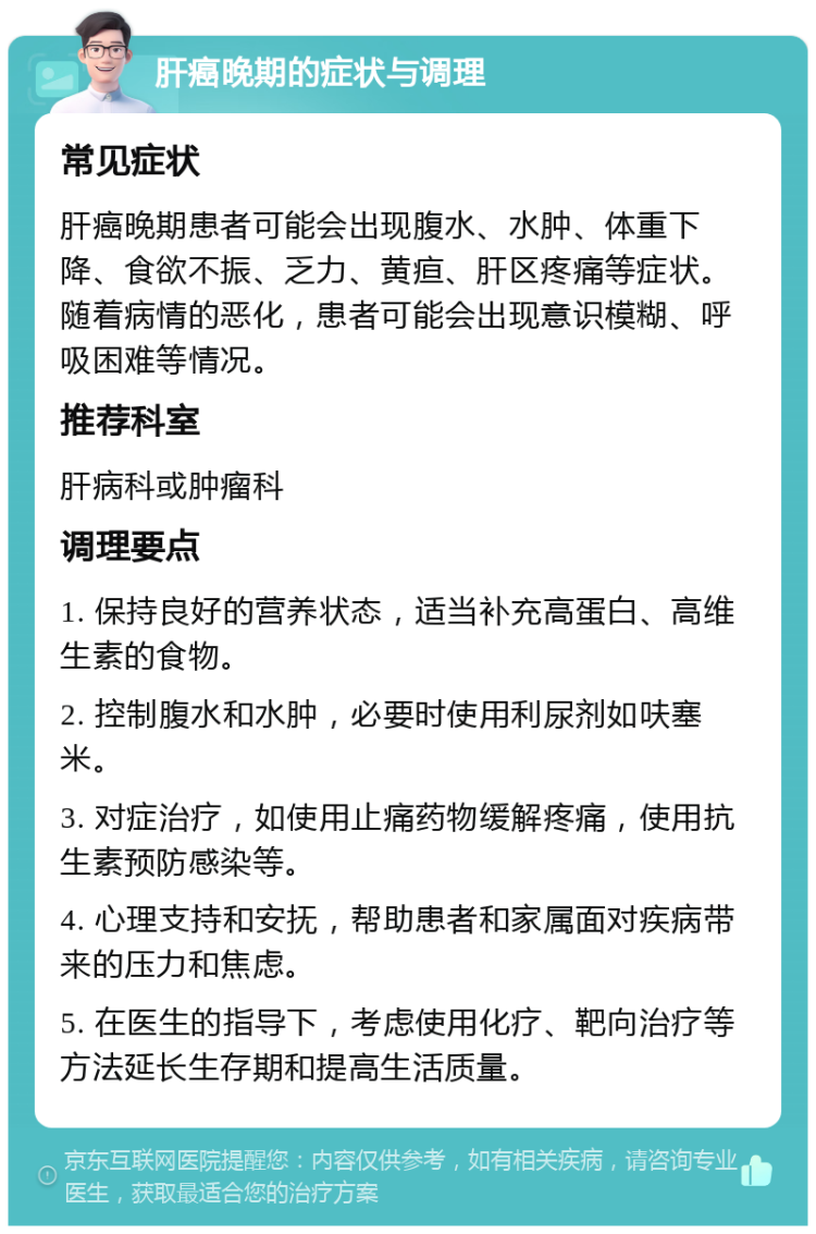 肝癌晚期的症状与调理 常见症状 肝癌晚期患者可能会出现腹水、水肿、体重下降、食欲不振、乏力、黄疸、肝区疼痛等症状。随着病情的恶化，患者可能会出现意识模糊、呼吸困难等情况。 推荐科室 肝病科或肿瘤科 调理要点 1. 保持良好的营养状态，适当补充高蛋白、高维生素的食物。 2. 控制腹水和水肿，必要时使用利尿剂如呋塞米。 3. 对症治疗，如使用止痛药物缓解疼痛，使用抗生素预防感染等。 4. 心理支持和安抚，帮助患者和家属面对疾病带来的压力和焦虑。 5. 在医生的指导下，考虑使用化疗、靶向治疗等方法延长生存期和提高生活质量。