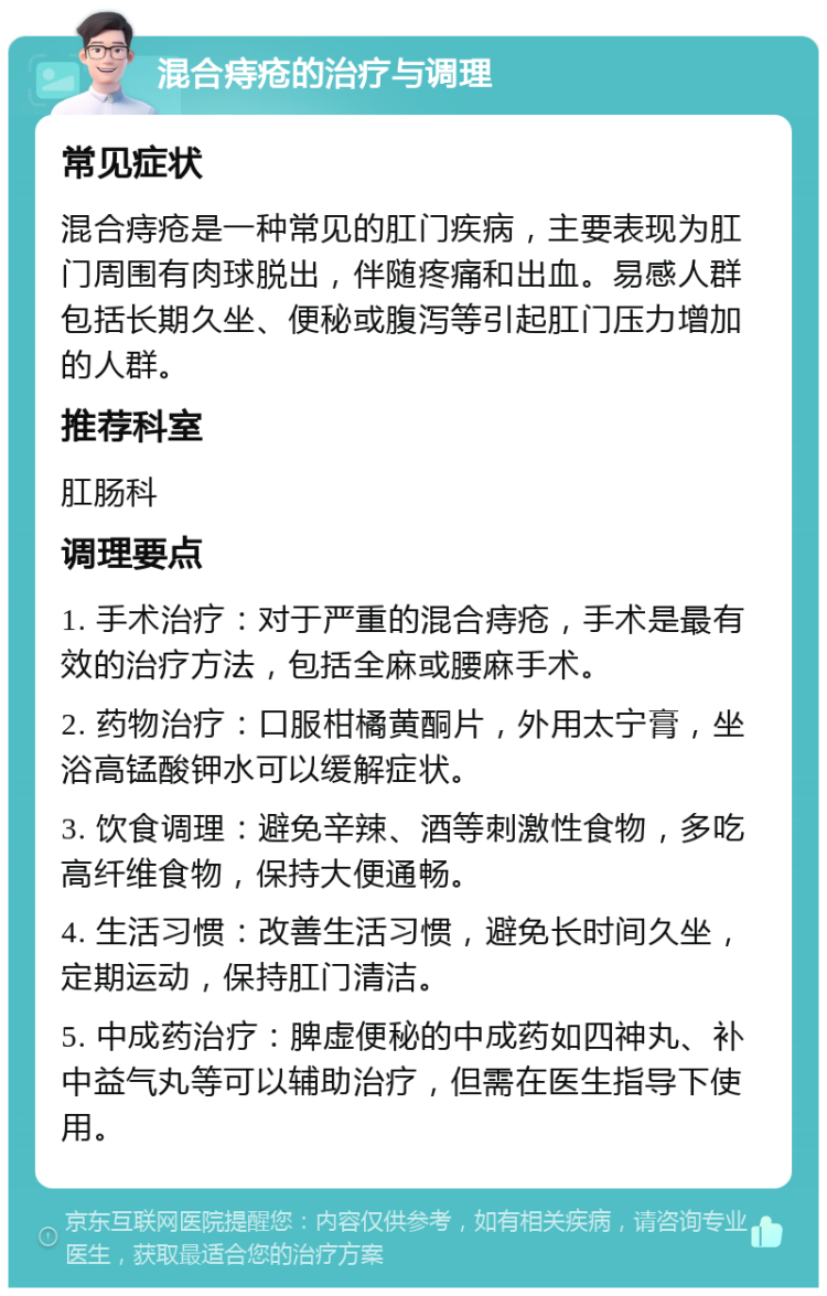 混合痔疮的治疗与调理 常见症状 混合痔疮是一种常见的肛门疾病，主要表现为肛门周围有肉球脱出，伴随疼痛和出血。易感人群包括长期久坐、便秘或腹泻等引起肛门压力增加的人群。 推荐科室 肛肠科 调理要点 1. 手术治疗：对于严重的混合痔疮，手术是最有效的治疗方法，包括全麻或腰麻手术。 2. 药物治疗：口服柑橘黄酮片，外用太宁膏，坐浴高锰酸钾水可以缓解症状。 3. 饮食调理：避免辛辣、酒等刺激性食物，多吃高纤维食物，保持大便通畅。 4. 生活习惯：改善生活习惯，避免长时间久坐，定期运动，保持肛门清洁。 5. 中成药治疗：脾虚便秘的中成药如四神丸、补中益气丸等可以辅助治疗，但需在医生指导下使用。