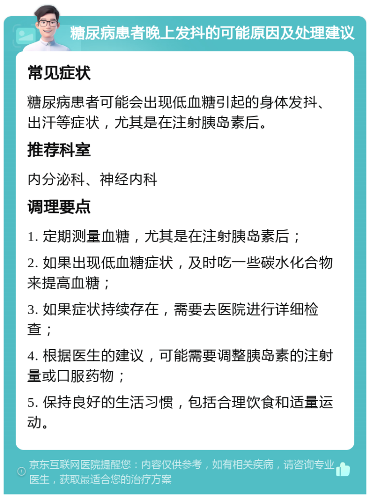 糖尿病患者晚上发抖的可能原因及处理建议 常见症状 糖尿病患者可能会出现低血糖引起的身体发抖、出汗等症状，尤其是在注射胰岛素后。 推荐科室 内分泌科、神经内科 调理要点 1. 定期测量血糖，尤其是在注射胰岛素后； 2. 如果出现低血糖症状，及时吃一些碳水化合物来提高血糖； 3. 如果症状持续存在，需要去医院进行详细检查； 4. 根据医生的建议，可能需要调整胰岛素的注射量或口服药物； 5. 保持良好的生活习惯，包括合理饮食和适量运动。