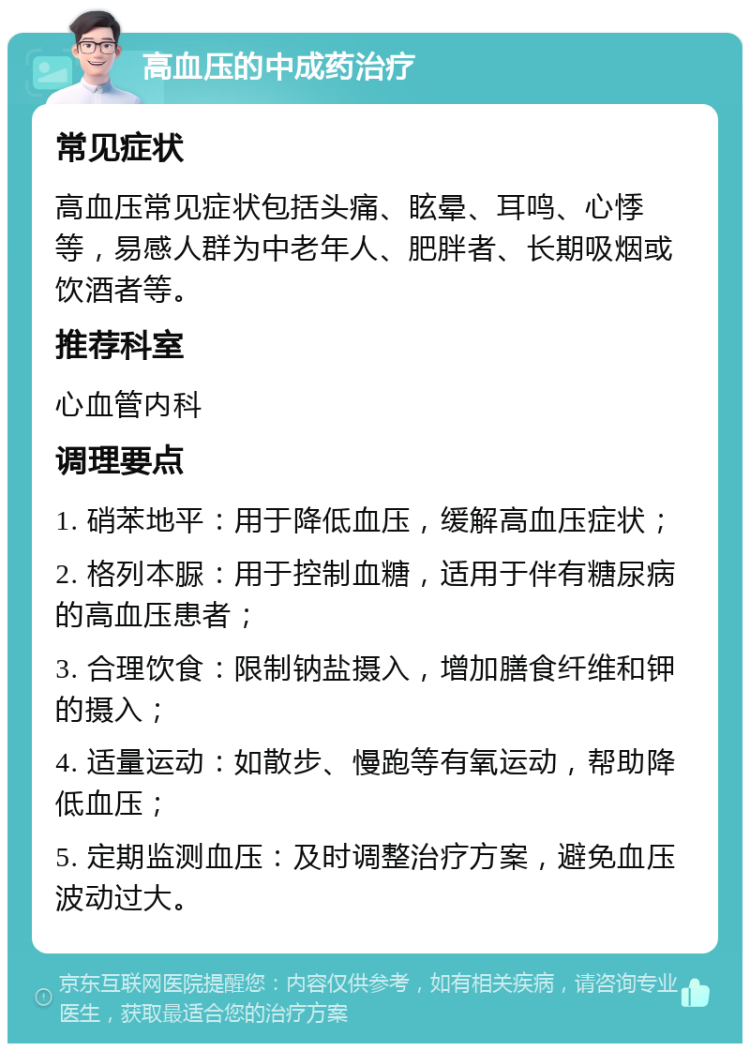 高血压的中成药治疗 常见症状 高血压常见症状包括头痛、眩晕、耳鸣、心悸等，易感人群为中老年人、肥胖者、长期吸烟或饮酒者等。 推荐科室 心血管内科 调理要点 1. 硝苯地平：用于降低血压，缓解高血压症状； 2. 格列本脲：用于控制血糖，适用于伴有糖尿病的高血压患者； 3. 合理饮食：限制钠盐摄入，增加膳食纤维和钾的摄入； 4. 适量运动：如散步、慢跑等有氧运动，帮助降低血压； 5. 定期监测血压：及时调整治疗方案，避免血压波动过大。