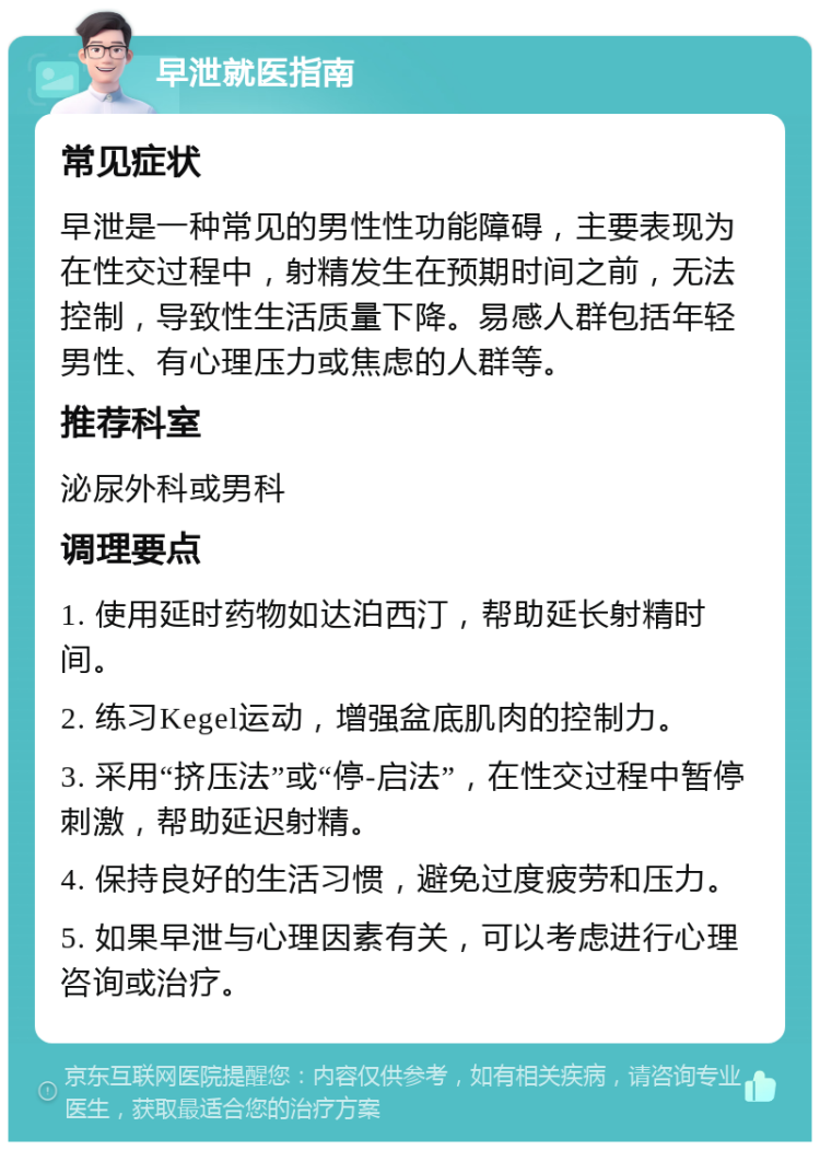 早泄就医指南 常见症状 早泄是一种常见的男性性功能障碍，主要表现为在性交过程中，射精发生在预期时间之前，无法控制，导致性生活质量下降。易感人群包括年轻男性、有心理压力或焦虑的人群等。 推荐科室 泌尿外科或男科 调理要点 1. 使用延时药物如达泊西汀，帮助延长射精时间。 2. 练习Kegel运动，增强盆底肌肉的控制力。 3. 采用“挤压法”或“停-启法”，在性交过程中暂停刺激，帮助延迟射精。 4. 保持良好的生活习惯，避免过度疲劳和压力。 5. 如果早泄与心理因素有关，可以考虑进行心理咨询或治疗。