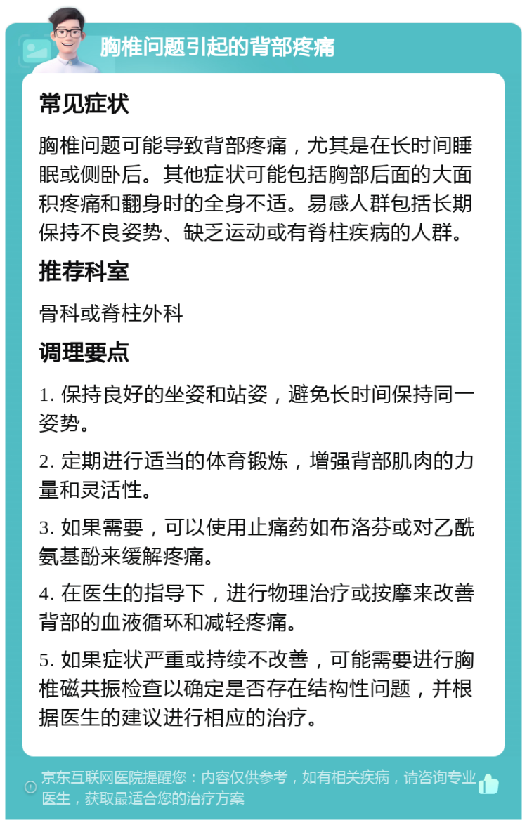 胸椎问题引起的背部疼痛 常见症状 胸椎问题可能导致背部疼痛，尤其是在长时间睡眠或侧卧后。其他症状可能包括胸部后面的大面积疼痛和翻身时的全身不适。易感人群包括长期保持不良姿势、缺乏运动或有脊柱疾病的人群。 推荐科室 骨科或脊柱外科 调理要点 1. 保持良好的坐姿和站姿，避免长时间保持同一姿势。 2. 定期进行适当的体育锻炼，增强背部肌肉的力量和灵活性。 3. 如果需要，可以使用止痛药如布洛芬或对乙酰氨基酚来缓解疼痛。 4. 在医生的指导下，进行物理治疗或按摩来改善背部的血液循环和减轻疼痛。 5. 如果症状严重或持续不改善，可能需要进行胸椎磁共振检查以确定是否存在结构性问题，并根据医生的建议进行相应的治疗。