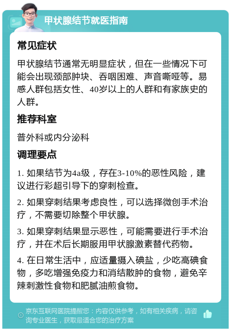 甲状腺结节就医指南 常见症状 甲状腺结节通常无明显症状，但在一些情况下可能会出现颈部肿块、吞咽困难、声音嘶哑等。易感人群包括女性、40岁以上的人群和有家族史的人群。 推荐科室 普外科或内分泌科 调理要点 1. 如果结节为4a级，存在3-10%的恶性风险，建议进行彩超引导下的穿刺检查。 2. 如果穿刺结果考虑良性，可以选择微创手术治疗，不需要切除整个甲状腺。 3. 如果穿刺结果显示恶性，可能需要进行手术治疗，并在术后长期服用甲状腺激素替代药物。 4. 在日常生活中，应适量摄入碘盐，少吃高碘食物，多吃增强免疫力和消结散肿的食物，避免辛辣刺激性食物和肥腻油煎食物。