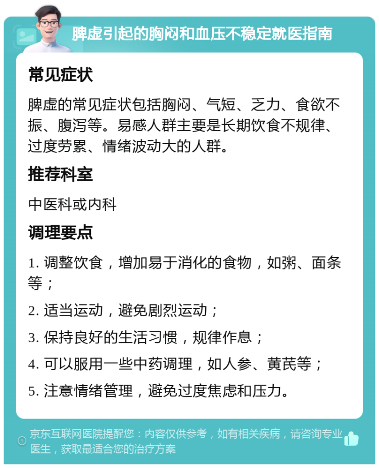 脾虚引起的胸闷和血压不稳定就医指南 常见症状 脾虚的常见症状包括胸闷、气短、乏力、食欲不振、腹泻等。易感人群主要是长期饮食不规律、过度劳累、情绪波动大的人群。 推荐科室 中医科或内科 调理要点 1. 调整饮食，增加易于消化的食物，如粥、面条等； 2. 适当运动，避免剧烈运动； 3. 保持良好的生活习惯，规律作息； 4. 可以服用一些中药调理，如人参、黄芪等； 5. 注意情绪管理，避免过度焦虑和压力。