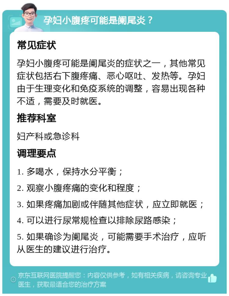 孕妇小腹疼可能是阑尾炎？ 常见症状 孕妇小腹疼可能是阑尾炎的症状之一，其他常见症状包括右下腹疼痛、恶心呕吐、发热等。孕妇由于生理变化和免疫系统的调整，容易出现各种不适，需要及时就医。 推荐科室 妇产科或急诊科 调理要点 1. 多喝水，保持水分平衡； 2. 观察小腹疼痛的变化和程度； 3. 如果疼痛加剧或伴随其他症状，应立即就医； 4. 可以进行尿常规检查以排除尿路感染； 5. 如果确诊为阑尾炎，可能需要手术治疗，应听从医生的建议进行治疗。