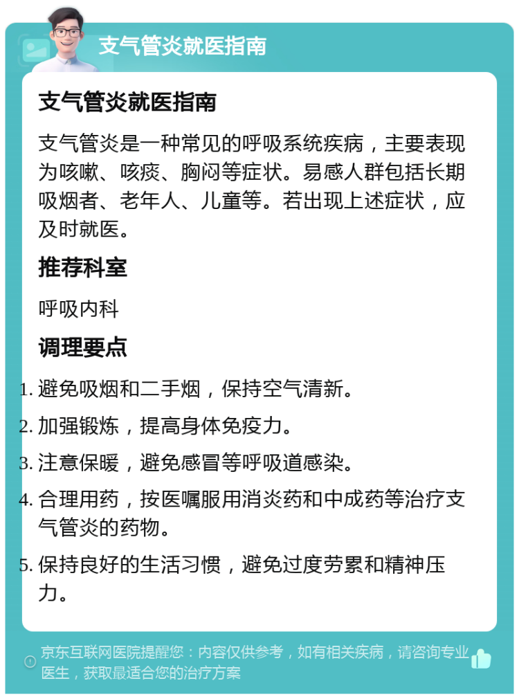 支气管炎就医指南 支气管炎就医指南 支气管炎是一种常见的呼吸系统疾病，主要表现为咳嗽、咳痰、胸闷等症状。易感人群包括长期吸烟者、老年人、儿童等。若出现上述症状，应及时就医。 推荐科室 呼吸内科 调理要点 避免吸烟和二手烟，保持空气清新。 加强锻炼，提高身体免疫力。 注意保暖，避免感冒等呼吸道感染。 合理用药，按医嘱服用消炎药和中成药等治疗支气管炎的药物。 保持良好的生活习惯，避免过度劳累和精神压力。