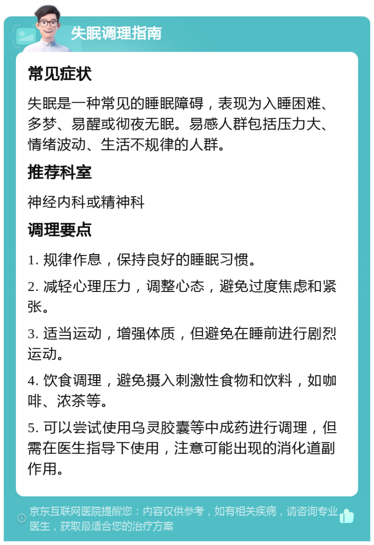 失眠调理指南 常见症状 失眠是一种常见的睡眠障碍，表现为入睡困难、多梦、易醒或彻夜无眠。易感人群包括压力大、情绪波动、生活不规律的人群。 推荐科室 神经内科或精神科 调理要点 1. 规律作息，保持良好的睡眠习惯。 2. 减轻心理压力，调整心态，避免过度焦虑和紧张。 3. 适当运动，增强体质，但避免在睡前进行剧烈运动。 4. 饮食调理，避免摄入刺激性食物和饮料，如咖啡、浓茶等。 5. 可以尝试使用乌灵胶囊等中成药进行调理，但需在医生指导下使用，注意可能出现的消化道副作用。