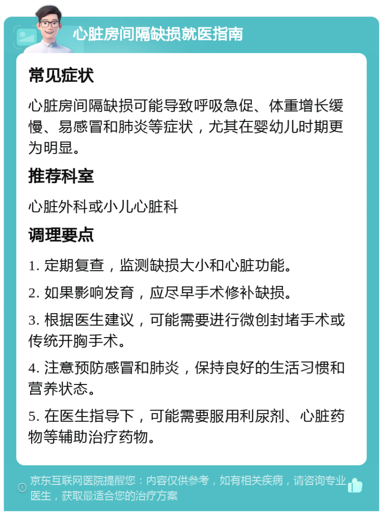 心脏房间隔缺损就医指南 常见症状 心脏房间隔缺损可能导致呼吸急促、体重增长缓慢、易感冒和肺炎等症状，尤其在婴幼儿时期更为明显。 推荐科室 心脏外科或小儿心脏科 调理要点 1. 定期复查，监测缺损大小和心脏功能。 2. 如果影响发育，应尽早手术修补缺损。 3. 根据医生建议，可能需要进行微创封堵手术或传统开胸手术。 4. 注意预防感冒和肺炎，保持良好的生活习惯和营养状态。 5. 在医生指导下，可能需要服用利尿剂、心脏药物等辅助治疗药物。