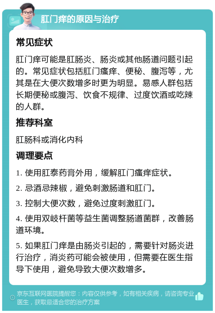 肛门痒的原因与治疗 常见症状 肛门痒可能是肛肠炎、肠炎或其他肠道问题引起的。常见症状包括肛门瘙痒、便秘、腹泻等，尤其是在大便次数增多时更为明显。易感人群包括长期便秘或腹泻、饮食不规律、过度饮酒或吃辣的人群。 推荐科室 肛肠科或消化内科 调理要点 1. 使用肛泰药膏外用，缓解肛门瘙痒症状。 2. 忌酒忌辣椒，避免刺激肠道和肛门。 3. 控制大便次数，避免过度刺激肛门。 4. 使用双岐杆菌等益生菌调整肠道菌群，改善肠道环境。 5. 如果肛门痒是由肠炎引起的，需要针对肠炎进行治疗，消炎药可能会被使用，但需要在医生指导下使用，避免导致大便次数增多。