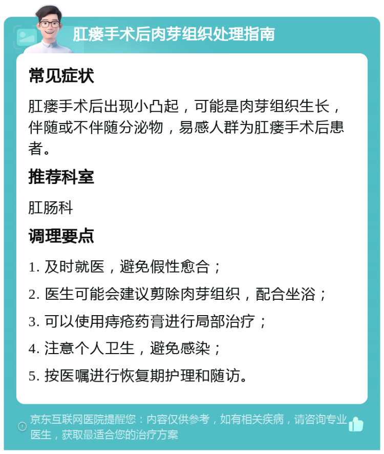 肛瘘手术后肉芽组织处理指南 常见症状 肛瘘手术后出现小凸起，可能是肉芽组织生长，伴随或不伴随分泌物，易感人群为肛瘘手术后患者。 推荐科室 肛肠科 调理要点 1. 及时就医，避免假性愈合； 2. 医生可能会建议剪除肉芽组织，配合坐浴； 3. 可以使用痔疮药膏进行局部治疗； 4. 注意个人卫生，避免感染； 5. 按医嘱进行恢复期护理和随访。