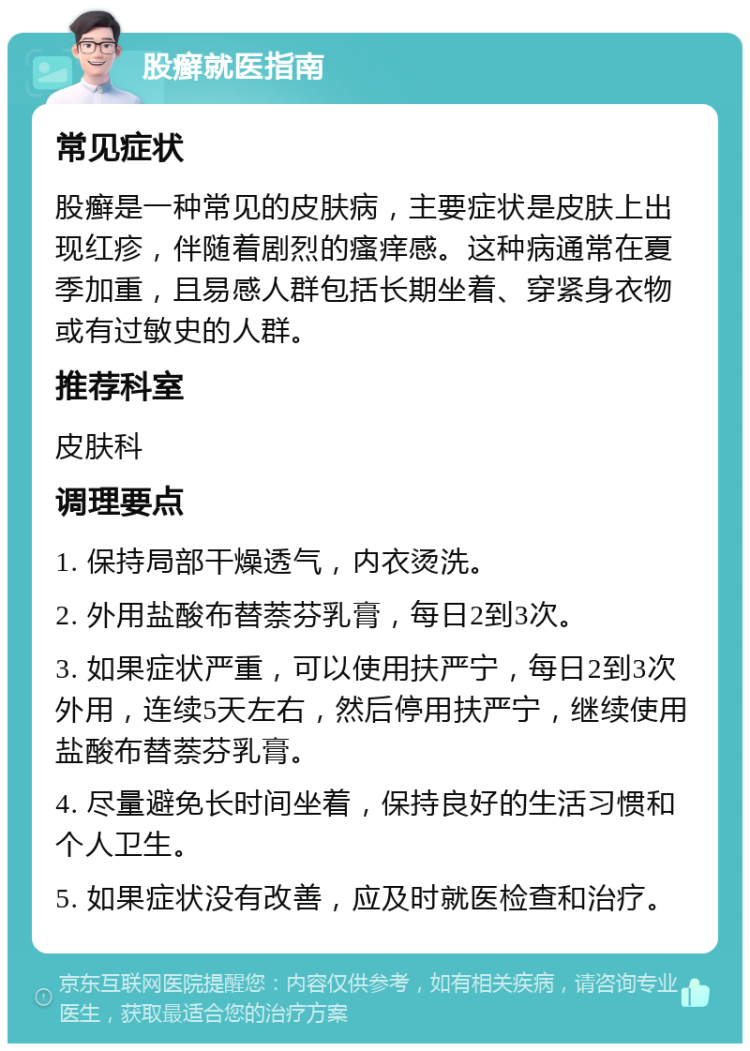 股癣就医指南 常见症状 股癣是一种常见的皮肤病，主要症状是皮肤上出现红疹，伴随着剧烈的瘙痒感。这种病通常在夏季加重，且易感人群包括长期坐着、穿紧身衣物或有过敏史的人群。 推荐科室 皮肤科 调理要点 1. 保持局部干燥透气，内衣烫洗。 2. 外用盐酸布替萘芬乳膏，每日2到3次。 3. 如果症状严重，可以使用扶严宁，每日2到3次外用，连续5天左右，然后停用扶严宁，继续使用盐酸布替萘芬乳膏。 4. 尽量避免长时间坐着，保持良好的生活习惯和个人卫生。 5. 如果症状没有改善，应及时就医检查和治疗。