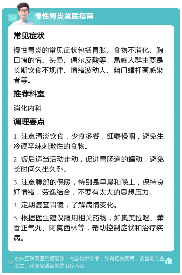 慢性胃炎就医指南 常见症状 慢性胃炎的常见症状包括胃胀、食物不消化、胸口堵的慌、头晕、偶尔反酸等。易感人群主要是长期饮食不规律、情绪波动大、幽门螺杆菌感染者等。 推荐科室 消化内科 调理要点 1. 注意清淡饮食，少食多餐，细嚼慢咽，避免生冷硬辛辣刺激性的食物。 2. 饭后适当活动走动，促进胃肠道的蠕动，避免长时间久坐久卧。 3. 注意腹部的保暖，特别是早晨和晚上，保持良好情绪，劳逸结合，不要有太大的思想压力。 4. 定期复查胃镜，了解病情变化。 5. 根据医生建议服用相关药物，如奥美拉唑、藿香正气丸、阿莫西林等，帮助控制症状和治疗疾病。