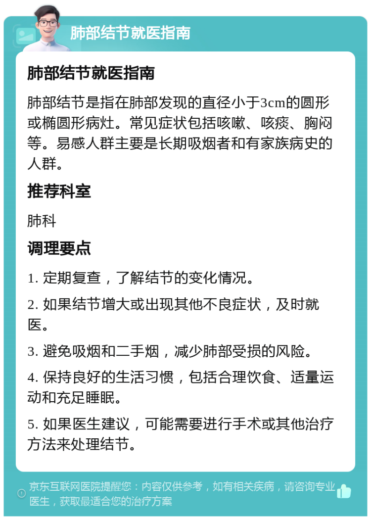 肺部结节就医指南 肺部结节就医指南 肺部结节是指在肺部发现的直径小于3cm的圆形或椭圆形病灶。常见症状包括咳嗽、咳痰、胸闷等。易感人群主要是长期吸烟者和有家族病史的人群。 推荐科室 肺科 调理要点 1. 定期复查，了解结节的变化情况。 2. 如果结节增大或出现其他不良症状，及时就医。 3. 避免吸烟和二手烟，减少肺部受损的风险。 4. 保持良好的生活习惯，包括合理饮食、适量运动和充足睡眠。 5. 如果医生建议，可能需要进行手术或其他治疗方法来处理结节。