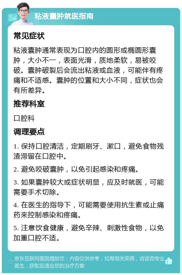 粘液囊肿就医指南 常见症状 粘液囊肿通常表现为口腔内的圆形或椭圆形囊肿，大小不一，表面光滑，质地柔软，易被咬破。囊肿破裂后会流出粘液或血液，可能伴有疼痛和不适感。囊肿的位置和大小不同，症状也会有所差异。 推荐科室 口腔科 调理要点 1. 保持口腔清洁，定期刷牙、漱口，避免食物残渣滞留在口腔中。 2. 避免咬破囊肿，以免引起感染和疼痛。 3. 如果囊肿较大或症状明显，应及时就医，可能需要手术切除。 4. 在医生的指导下，可能需要使用抗生素或止痛药来控制感染和疼痛。 5. 注意饮食健康，避免辛辣、刺激性食物，以免加重口腔不适。