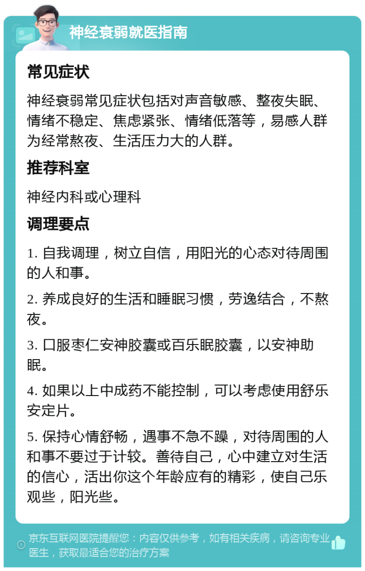 神经衰弱就医指南 常见症状 神经衰弱常见症状包括对声音敏感、整夜失眠、情绪不稳定、焦虑紧张、情绪低落等，易感人群为经常熬夜、生活压力大的人群。 推荐科室 神经内科或心理科 调理要点 1. 自我调理，树立自信，用阳光的心态对待周围的人和事。 2. 养成良好的生活和睡眠习惯，劳逸结合，不熬夜。 3. 口服枣仁安神胶囊或百乐眠胶囊，以安神助眠。 4. 如果以上中成药不能控制，可以考虑使用舒乐安定片。 5. 保持心情舒畅，遇事不急不躁，对待周围的人和事不要过于计较。善待自己，心中建立对生活的信心，活出你这个年龄应有的精彩，使自己乐观些，阳光些。