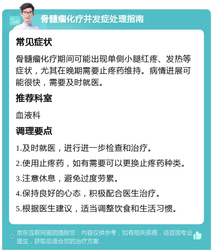 骨髓瘤化疗并发症处理指南 常见症状 骨髓瘤化疗期间可能出现单侧小腿红疼、发热等症状，尤其在晚期需要止疼药维持。病情进展可能很快，需要及时就医。 推荐科室 血液科 调理要点 1.及时就医，进行进一步检查和治疗。 2.使用止疼药，如有需要可以更换止疼药种类。 3.注意休息，避免过度劳累。 4.保持良好的心态，积极配合医生治疗。 5.根据医生建议，适当调整饮食和生活习惯。