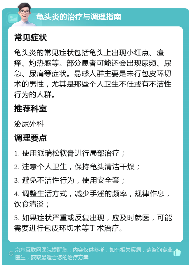 龟头炎的治疗与调理指南 常见症状 龟头炎的常见症状包括龟头上出现小红点、瘙痒、灼热感等。部分患者可能还会出现尿频、尿急、尿痛等症状。易感人群主要是未行包皮环切术的男性，尤其是那些个人卫生不佳或有不洁性行为的人群。 推荐科室 泌尿外科 调理要点 1. 使用派瑞松软膏进行局部治疗； 2. 注意个人卫生，保持龟头清洁干燥； 3. 避免不洁性行为，使用安全套； 4. 调整生活方式，减少手淫的频率，规律作息，饮食清淡； 5. 如果症状严重或反复出现，应及时就医，可能需要进行包皮环切术等手术治疗。