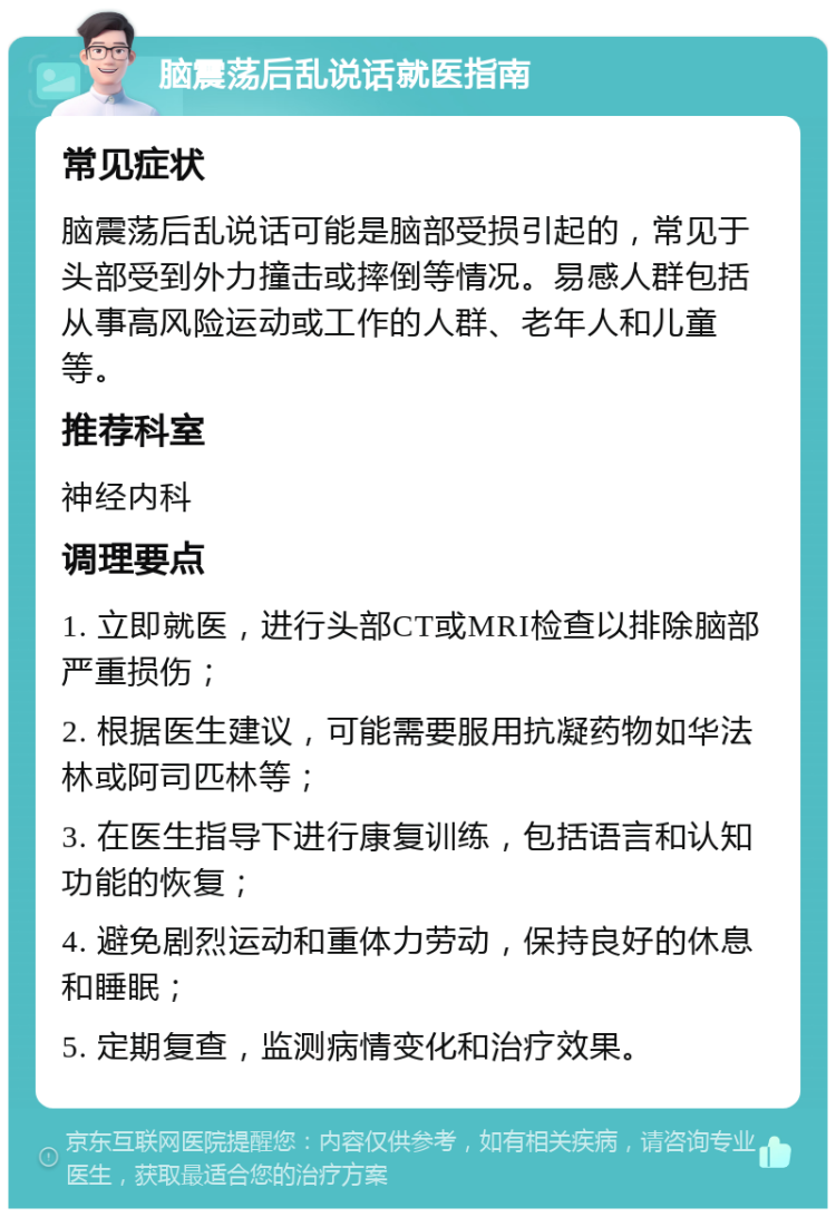 脑震荡后乱说话就医指南 常见症状 脑震荡后乱说话可能是脑部受损引起的，常见于头部受到外力撞击或摔倒等情况。易感人群包括从事高风险运动或工作的人群、老年人和儿童等。 推荐科室 神经内科 调理要点 1. 立即就医，进行头部CT或MRI检查以排除脑部严重损伤； 2. 根据医生建议，可能需要服用抗凝药物如华法林或阿司匹林等； 3. 在医生指导下进行康复训练，包括语言和认知功能的恢复； 4. 避免剧烈运动和重体力劳动，保持良好的休息和睡眠； 5. 定期复查，监测病情变化和治疗效果。